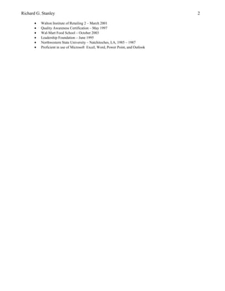 Richard G. Stanley 2
• Walton Institute of Retailing 2 – March 2001
• Quality Awareness Certification – May 1997
• Wal-Mart Food School – October 2003
• Leadership Foundation – June 1995
• Northwestern State University – Natchitoches, LA, 1985 – 1987
• Proficient in use of Microsoft Excel, Word, Power Point, and Outlook
 