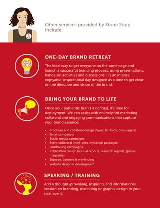 Other services provided by Stone Soup
include:
ONE-DAY BRAND RETREAT
The ideal way to get everyone on the same page and
launch a successful branding process, using presentations,
hands-on activities and discussions. It’s an intense,
enjoyable, inspirational day designed as a time to get clear
on the direction and vision of the brand.
BRING YOUR BRAND TO LIFE
Once your authentic brand is defined, it’s time for
deployment. We can assist with online/print marketing
collateral and engaging communications that capture
your brand essence:
•	 Brochure and collateral design (flyers, tri-folds, one-pagers)
•	 Email campaigns
•	 Social media campaigns
•	 Event collateral (mini-sites, invitation packages)
•	 Fundraising campaigns
•	 Publication design (annual reports, research reports, guides,
magazine)
•	 Signage, banners  wayfinding
•	 Website design  development
SPEAKING / TRAINING
Add a thought-provoking, inspiring, and informational
session on branding, marketing or graphic design to your
next event.
 