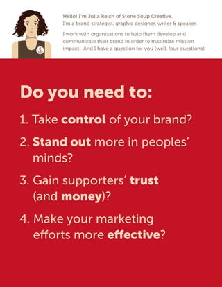 Hello! I’m Julia Reich of Stone Soup Creative.
I’m a brand strategist, graphic designer, writer & speaker.
I work with organizations to help them develop and
communicate their brand in order to maximize mission
impact. And I have a question for you (well, four questions):
Do you need to:
1. Take control of your brand?
2. Stand out more in peoples’
minds?
3. Gain supporters’ trust
(and money)?
4. Make your marketing
efforts more effective?
 