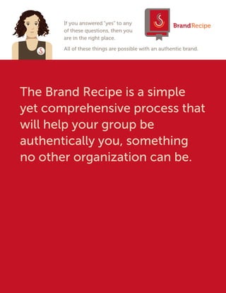 If you answered “yes” to any
of these questions, then you
are in the right place.
All of these things are possible with an authentic brand.
The Brand Recipe is a simple
yet comprehensive process that
will help your group be
authentically you, something
no other organization can be.
BrandRecipe
 