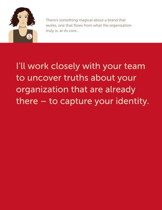 There’s something magical about a brand that
works, one that flows from what the organization
truly is, at its core...
I’ll work closely with your team
to uncover truths about your
organization that are already
there – to capture your identity.
 