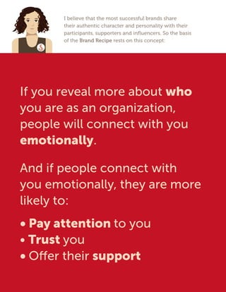 I believe that the most successful brands share
their authentic character and personality with their
participants, supporters and influencers. So the basis
of the Brand Recipe rests on this concept:
If you reveal more about who
you are as an organization,
people will connect with you
emotionally.
And if people connect with
you emotionally, they are more
likely to:
• Pay attention to you
• Trust you
• Offer their support
 