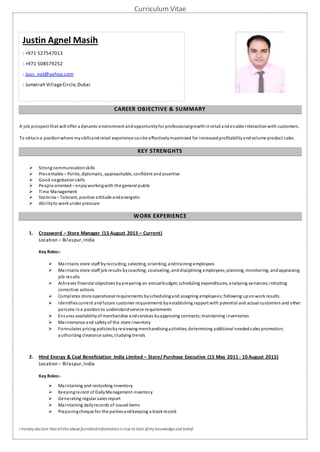 Curriculum Vitae
I hereby declare thatallthe above furnishedinformationis true to best ofmy knowledge and belief.
CAREER OBJECTIVE & SUMMARY
A job prospect that will offer a dynamic environment andopportunityfor professionalgrowthinretail andenable interactionwith customers.
To obtaina positionwhere my skillsandretail experience canbe effectivelymaximized for increasedprofitabilityandvolume product sales.
KEY STRENGHTS
 Strong communicationskills
 Presentable – Polite, diplomatic, approachable, confident andassertive
 Good negotiationskills
 People oriented – enjoyworkingwith the general public
 Time Management
 Stamina – Tolerant, positive attitude andenergetic
 Abilityto workunder pressure
WORK EXPERIENCE
1. Crossword – Store Manager (15 August 2015 – Current)
Location – Bilaspur,India
Key Roles:-
 Maintains store staff byrecruiting, selecting, orienting, andtraining employees
 Maintains store staff jobresults bycoaching, counseling, anddisciplining employees;planning, monitoring, andappraising
job results
 Achieves financial objectives bypreparing an annualbudget;scheduling expenditures;analyzing variances;initiating
corrective actions
 Completes store operational requirements byschedulingand assigning employees;following uponwork results
 Identifiescurrent andfuture customer requirements byestablishing rapport with potential and actual customers and other
persons ina positionto understandservice requirements
 Ensures availabilityof merchandise andservices byapproving contracts;maintaining inventories
 Maintenance and safety of the store inventory
 Formulates pricing policiesbyreviewing merchandisingactivities;determining additional neededsales promotion;
authorizing clearance sales;studying trends
2. Hind Energy & Coal Beneficiation India Limited – Store/ Purchase Executive (15 May 2011 - 10 August 2015)
Location – Bilaspur,India
Key Roles:-
 Maintaining and restocking inventory
 Keepingrecord of DailyManagement inventory
 Generating regular sales report
 Maintaining dailyrecords of issueditems
 Preparingcheque for the partiesandkeeping a bookrecord
Justin Agnel Masih
: +971 527547013
: +971 508579252
: Juss_nat@yahoo.com
: Jumeirah VillageCircle,Dubai
 