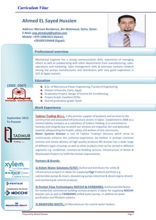 Curriculum Vitae
Preparad by Ahmed Hussien Page 1
Ahmed EL Sayed Hussien
Address: Merzam Residence, Bin Mahmoud, Doha, Qatar.
E-Mail: eng.ahmdsyd@yahoo.com
Mobile: +974 33081815 (Qatar).
+201005334668 (Egypt).
Mechanical Engineer has a strong communication skills, experience of managing
others as well as collaborating with other departments from manufacturing, sales,
operations and marketing. Sales management skills & extensive contacts network
among the pumps manufacturers and distributors with very good experience in
GCC & Egypt markets.
B.Sc. of Mechanical Power Engineering, Faculty of Engineering,
Helwan University, Cairo, Egypt.
Graduation Project: Design of Central Air Conditioning.
Project Grade: Excellent (97%).
Overall graduation grade: Good
Tadmur Trading W.L.L. is the premier supplier of products and services to the
construction and associated infrastructure sectors in Qatar. Established in 2008 as a
limited liability company as a subsidiary of Tadmur Holding, It is committed to
honesty and integrity due to which our services are impartial, fair and dedicated
towards safeguarding the health, safety and welfare of the community.
Water Systems Division is one of Tadmur Trading's divisions which strive to
continuously enhance the customer-experience; we believe in prompt customer
services and timely delivery of high quality products.WS division has a wide range
of different types of pumps as well as other products that can be served in different
segments e.g. residential, commercial Building services, Infrastructure of Water &
Wastewater Projects to fulfill the market requirements.
Partners & Brands:
1) Xylem Water Solutions-FLYGT; Authorized distributor for utility &
infrastructure projects in Qatar for supplying Flygt Products portfolio e.g.
submersible pumps & mixers, dewatering pumps (electrical & diesel engine driven)
and monitoring & controls products.
2) Pentair Flow Technologies-NOCCHI & FAIRBANKS; Authorized distributor
for residential, commercial building services projects in Qatar for supplying NOCCHI
booster sets as well as FAIRBANKS chilled water pumps, In addition to water
purification and filtration systems.
3) BRADFORD WHITE; US Manufacturer for central water heaters.
(2002 -2007)
September 2013
To Present
Professional overview
Education
Work Experience
 