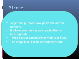 Piconet
• A general purpose, low-powered, ad-hoc
network.
• It allows two devices near each other to
inter-operate.
• These devices can be either mobile or fixed.
• The range is said to be reasonably short.
 