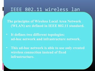 IEEE 802.11 wireless lan
The principles of Wireless Local Area Network
(WLAN) are defined in IEEE 802.11 standard.
• It defines two different topologies:
ad-hoc network and infrastructure network.
• This ad-hoc network is able to use only created
wireless connection instead of fixed
infrastructure.
 