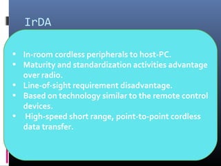 IrDA
• In-room cordless peripherals to host-PC.
• Maturity and standardization activities advantage
over radio.
• Line-of-sight requirement disadvantage.
• Based on technology similar to the remote control
devices.
• High-speed short range, point-to-point cordless
data transfer.
 