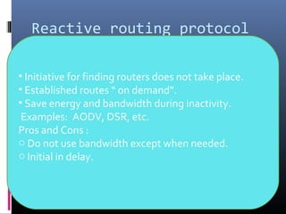 Reactive routing protocol
• Initiative for finding routers does not take place.
• Established routes “ on demand”.
• Save energy and bandwidth during inactivity.
Examples: AODV, DSR, etc.
Pros and Cons :
o Do not use bandwidth except when needed.
o Initial in delay.
 