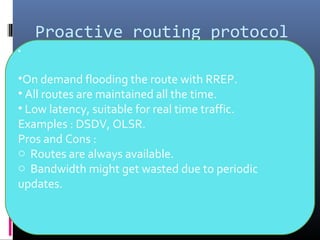 Proactive routing protocol
•
•On demand flooding the route with RREP.
• All routes are maintained all the time.
• Low latency, suitable for real time traffic.
Examples : DSDV, OLSR.
Pros and Cons :
o Routes are always available.
o Bandwidth might get wasted due to periodic
updates.
 