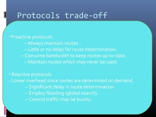 Protocols trade-off
• Proactive protocols
– Always maintain routes .
– Little or no delay for route determination.
– Consume bandwidth to keep routes up-to-date.
– Maintain routes which may never be used.
• Reactive protocols
- Lower overhead since routes are determined on demand.
– Significant delay in route determination.
– Employ flooding (global search).
– Control traffic may be bursty.
 