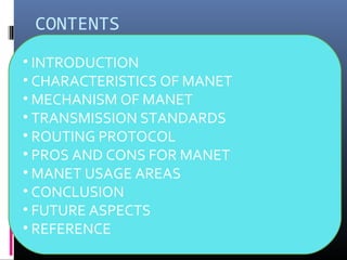 CONTENTS
• INTRODUCTION
• CHARACTERISTICS OF MANET
• MECHANISM OF MANET
• TRANSMISSION STANDARDS
• ROUTING PROTOCOL
• PROS AND CONS FOR MANET
• MANET USAGE AREAS
• CONCLUSION
• FUTURE ASPECTS
• REFERENCE
 