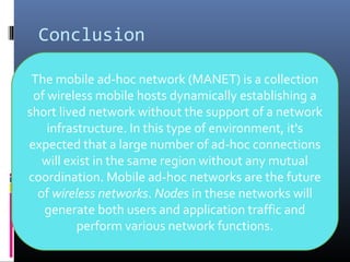 Conclusion
The mobile ad-hoc network (MANET) is a collection
of wireless mobile hosts dynamically establishing a
short lived network without the support of a network
infrastructure. In this type of environment, it's
expected that a large number of ad-hoc connections
will exist in the same region without any mutual
coordination. Mobile ad-hoc networks are the future
of wireless networks. Nodes in these networks will
generate both users and application traffic and
perform various network functions.
 