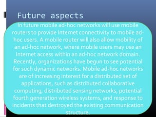 Future aspects
In future mobile ad-hoc networks will use mobile
routers to provide Internetconnectivity to mobile ad-
hoc users. A mobile router will also allow mobility of
an ad-hoc network, where mobile users may use an
Internet access within an ad-hoc network domain.
Recently, organizations have begun to see potential
for such dynamic networks. Mobile ad-hoc networks
are of increasing interest for a distributed set of
applications, such as distributed collaborative
computing, distributed sensing networks, potential
fourth generation wireless systems, and response to
incidents that destroyed the existing communication
structure.
 