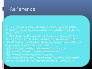 Reference
• [ 1 ]. D. Johnson and D. Maltz, “Dynamic Source Routing in Ad Hoc
Wireless Networks,” Mobile Computing, T. Imielinski and H. Korth, Ed.,
Kluwer, 1996.
• [2]. C. Perkins and E Royer, “Ad Hoc On-Demand Distance Vector
Routing,” 2nd IEEE Workshop. Mobile Comp. Sys. And Apps, 1999.
•[3]. IEEE Std. 802.11, “Wireless LAN Medium Access Control (MAC) and
Physical Layer (PHY) Specifications,” 1997.
•[4]. Sridhar Iyer, “Mobile Ad-Hoc Networks”, IIT Bombay.
•[5]. Andreas Tønnesen, “Introduction to MANET”.
•[6]. “Wireless Ad-Hoc Network” – Wikipedia.
•[7]. Md. Mahbubul Alam, And Tanmoon Taz Shetu, “Congestion
control in Mobile Ad-Hoc Networks (MANETs)”, APRIL 2011
 