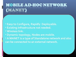 • Easy to Configure, Rapidly Deployable.
• Existing Infrastructure not needed.
• Wireless link.
• Dynamic topology, Nodes are mobile.
• A MANET is a type of Standalone network and also
can be connected to an external network.
 