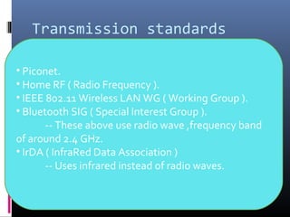 Transmission standards
• Piconet.
• Home RF ( Radio Frequency ).
• IEEE 802.11 Wireless LAN WG ( Working Group ).
• Bluetooth SIG ( Special Interest Group ).
-- These above use radio wave ,frequency band
of around 2.4 GHz.
• IrDA ( InfraRed Data Association )
-- Uses infrared instead of radio waves.
 