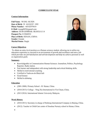CURRICULUM VITAE
Contact Information
Full Name: WANG RUXIN
Date of Birth: 29 AUGUST 1995
Phone Number: +60182979419
E-Mail: rwang0829@gmail.com
Address: IIUM GOMBAK- BLOCK G-3.4
Passport No: E15868932
Place of Birth: HENAN, CHINA
Gender: Female
Marital Status: Single
Career Objectives
To obtain an entry-level position as a Human sciences student, allowing me to utilize my
education experience to succeed in an environment of growth and excellence and earn a job
which provides me job Satisfaction and self-development and help me achieve personal as well
as organization goals.
Summary
• Knowledgeable in Communication Human Sciences: Journalism, Politics, Psychology
Reporter, Radio station.
• Fast learner and independent with strong leadership and critical thinking skills.
• Skilled in motivational coaching.
• Certified in Taekwon-do Black belt
• Good listener.
• Skilled in debating.
Education
• (2001-2008): Primary School - SI Henan, China.
• (2010-2013): College – Ning Xia International in Yin Chuan, China.
• (2013-2016): International Islamic University Malaysia.
Work History
• (2010-2011): Secretary in charge of Huihong International Company in Beijing, China.
• (2012): Teacher in Child Care center of Jinsehua Nursery school in Henan, China.
•
 