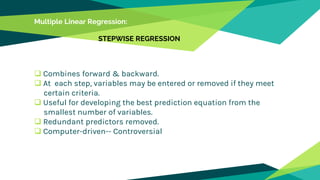 Multiple Linear Regression:
STEPWISE REGRESSION
 Combines forward & backward.
 At each step, variables may be entered or removed if they meet
certain criteria.
 Useful for developing the best prediction equation from the
smallest number of variables.
 Redundant predictors removed.
 Computer-driven-- Controversial
 