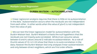 Multiple Linear Regression:
DURBIN-WATSON -- AUTOCORRELATION
 linear regression analysis requires that there is little or no autocorrelation
in the data. Autocorrelation occurs when the residuals are not independent
from each other. In other words when the value of y(x+1) is not independent
from the value of y(x).
 We can test the linear regression model for autocorrelation with the
Durbin-Watson test. Durbin-Watson's d tests the null hypothesis that the
residuals are not linearly auto-correlated. While d can assume values
between 0 and 4, values around 2 indicate no autocorrelation. As a rule of
thumb values of 1.5 < d < 2.5 show that there is no auto-correlation in the
data, however the Durbin-Watson test only analyses linear autocorrelation
and only between direct neighbors, which are first order effects.
 