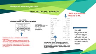 Multiple Linear Regression:
SELECTED MODEL SUMMARY
If the Chi-square value is greater than or equal to the
critical value
There is a significant difference between the groups we
are studying. That is, the difference between actual data
and the expected data (that assumes the groups aren’t
different) is probably too great to be attributed to chance.
So we conclude that our sample supports the hypothesis
of a difference.
Critical value:
95th percentile of the Chi-
Squared distribution
with 400 DF
447.63246783
Here All
diagnostics are
satisfied as per
rules so we are
concluding that the
model is best fit
model
RMSE is an absolute
measure of fit.
Use PRESS to assess your model's predictive
ability. Usually, the smaller the PRESS value, the
better the model's predictive ability. PRESS is used
to calculate the predicted R2 which is usually more
intuitive to interpret.
 