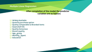Multiple Linear Regression:
After completion of the model the predictor
variables are as follows
 Widely Available
 Quantity purchase option
 Quality comparable to Branded items
 Good shelf life
 Quality Conscious
 Brand Loyality
 Age_group
 Monthly_Spent
 Education
 