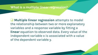 What is a multiple linear regression?
 Multiple linear regression attempts to model
the relationship between two or more explanatory
variables and a response variable by fitting a
linear equation to observed data. Every value of the
independent variable x is associated with a value
of the dependent variable y.
 