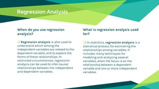 When do you use regression
analysis?
 Regression analysis is also used to
understand which among the
independent variables are related to the
dependent variable, and to explore the
forms of these relationships. In
restricted circumstances, regression
analysis can be used to infer causal
relationships between the independent
and dependent variables.
Regression Analysis
What is regression analysis used
for?
 In statistics, regression analysis is a
statistical process for estimating the
relationships among variables. It
includes many techniques for
modeling and analysing several
variables, when the focus is on the
relationship between a dependent
variable and one or more independent
variables.
 