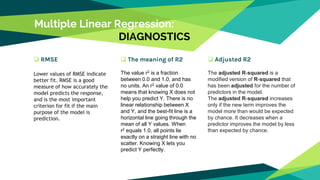 Multiple Linear Regression:
DIAGNOSTICS
 RMSE
Lower values of RMSE indicate
better fit. RMSE is a good
measure of how accurately the
model predicts the response,
and is the most important
criterion for fit if the main
purpose of the model is
prediction.
 The meaning of R2
The value r2 is a fraction
between 0.0 and 1.0, and has
no units. An r2 value of 0.0
means that knowing X does not
help you predict Y. There is no
linear relationship between X
and Y, and the best-fit line is a
horizontal line going through the
mean of all Y values. When
r2 equals 1.0, all points lie
exactly on a straight line with no
scatter. Knowing X lets you
predict Y perfectly.
 Adjusted R2
The adjusted R-squared is a
modified version of R-squared that
has been adjusted for the number of
predictors in the model.
The adjusted R-squared increases
only if the new term improves the
model more than would be expected
by chance. It decreases when a
predictor improves the model by less
than expected by chance.
 
