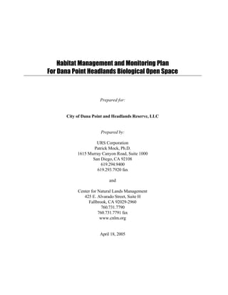 Habitat Management and Monitoring Plan
For Dana Point Headlands Biological Open Space
Prepared for:
City of Dana Point and Headlands Reserve, LLC
Prepared by:
URS Corporation
Patrick Mock, Ph.D.
1615 Murray Canyon Road, Suite 1000
San Diego, CA 92108
619.294.9400
619.293.7920 fax
and
Center for Natural Lands Management
425 E. Alvarado Street, Suite H
Fallbrook, CA 92029-2960
760.731.7790
760.731.7791 fax
www.cnlm.org
April 18, 2005
 