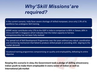 Why‘Skill Missions’are
required?
In the current scenario, India faces severe shortage of skilled manpower, since only 2.3% of its
workforce has undergone Skill training.
MSME sector contributes only 17% to the GDP in India in comparison to 85% in Taiwan, 60% in
China and 50% in Singapore which indicates that the Indian capacity to harness
entrepreneurship has not been fully realized
The spread out of Skill Development Programmes over the years without any robust coordination
and monitoring mechanism that failed to produce skilled people or providing skills aligning to the
market demand
Vocational training programmes compromising on quality and employability, defeating its entire
objective
Keeping this scenario in view, the Government took a pledge of skilling almostevery
Indian youth to make them employable in every sector of Indian as well as
International job market
 