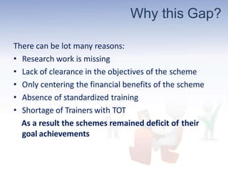 Why this Gap?
There can be lot many reasons:
• Research work is missing
• Lack of clearance in the objectives of the scheme
• Only centering the financial benefits of the scheme
• Absence of standardized training
• Shortage of Trainers with TOT
As a result the schemes remained deficit of their
goal achievements
 