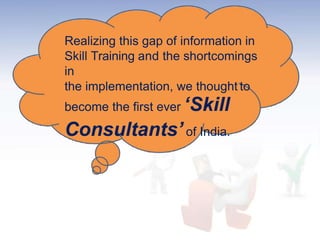 Realizing this gap of information in
Skill Training and the shortcomings
in
the implementation, we thought to
become the first ever ‘Skill
Consultants’of India.
 