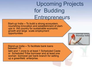 Upcoming Projects
for Budding
Entrepreneurs
Start-up India – To build a strong ecosystem,
nourishing innovation and establishment of start-
ups in the country for sustainable economic
growth and large scale employment
opportunities
Stand-up India – To facilitate bank loans
between 10
lakh and 1 crore to at least 1 Scheduled Caste
or Scheduled Tribe borrower and at least one
woman borrower per bank branch for setting
up a greenfield enterprise.
 