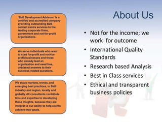 About Us
• Not for the income; we
work for outcome
• International Quality
Standards
• Research based Analysis
• Best in Class services
• Ethical and transparent
business policies
‘Skill Development Advisors’ is a
certified and accredited company
providing outstanding B2B
contact centre services to the
leading corporate firms,
government and not-for-profit
organizations.
We serve individuals who want
to start for-profit and not-for-
profit businesses and those
who already lead an
organization and need free,
unbiased answers to their
business-related questions.
We study markets, trends, and
emerging best practices, in Skill
industry and region, locally and
globally. All consultants contribute
time and expertise to developing
these insights, because they are
integral to our ability to help clients
achieve their goals.
 