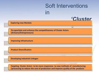 Soft Interventions
in
‘Cluster
s’
Exploring new Markets
Tocapacitate and enhance the competitiveness of Cluster Actors
(Artisans/Entrepreneurs)
Improving Infrastructure
Product Diversification
Developing Industrial Linkages
Targeting Cluster Actors to be more responsive to new methods of manufacturing
/processing to reduce the cost of production and improve quality of the products
 