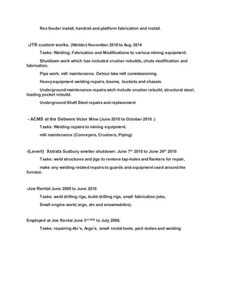 Rex feeder install, handrail and platform fabrication and install.
-JTR custom works. (Welder) November 2010 to Aug 2014
Tasks: Welding, Fabrication and Modifications to various mining equipment.
Shutdown work which has included crusher rebuilds, chute modification and
fabrication,
Pipe work. mill maintenance. Detour lake mill commissioning.
Heavyequipment welding repairs, booms, buckets and chassis.
Underground maintenance repairs wich include crusher rebuild, structural steel,
loading pocket rebuild.
Underground Shaft Steel repairs and replacement
- ACMS at the Debeers Victor Mine (June 2010 to October 2010 .)
Tasks: Welding repairs to mining equipment.
mill maintenance (Conveyors, Crushers, Piping)
-(Levert) Xstrata Sudbury smelter shutdown: June 7th
2010 to June 24th
2010
Tasks: weld structures and jigs to remove tap-holes and flankers for repair,
make any welding related repairs to guards and equipment used around the
furnace.
-Joe Rental June 2009 to June 2010
Tasks: weld drilling rigs, build drilling rigs, small fabrication jobs,
Small engine work( argo, atv and snowmobiles).
Employed at Joe Rental June 3rd 2006
to July 2008,
Tasks: repairing Atv’s, Argo’s, small rental tools, yard duties and welding
 