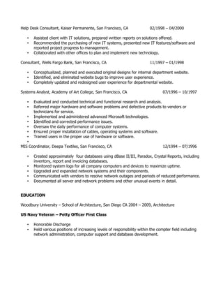 Help Desk Consultant, Kaiser Permanente, San Francisco, CA 02/1998 – 04/2000
• Assisted client with IT solutions, prepared written reports on solutions offered.
• Recommended the purchasing of new IT systems, presented new IT features/software and
reported project progress to management.
• Collaborated with other offices to plan and implement new technology.
Consultant, Wells Fargo Bank, San Francisco, CA 11/1997 – 01/1998
• Conceptualized, planned and executed original designs for internal department website.
• Identified, and eliminated website bugs to improve user experience.
• Completely updated and redesigned user experience for departmental website.
Systems Analyst, Academy of Art College, San Francisco, CA 07/1996 – 10/1997
• Evaluated and conducted technical and functional research and analysis.
• Referred major hardware and software problems and defective products to vendors or
technicians for service.
• Implemented and administered advanced Microsoft technologies.
• Identified and corrected performance issues.
• Oversaw the daily performance of computer systems.
• Ensured proper installation of cables, operating systems and software.
• Trained users in the proper use of hardware or software.
•
MIS Coordinator, Deepa Textiles, San Francisco, CA 12/1994 – 07/1996
• Created approximately four databases using dBase II/III, Paradox, Crystal Reports, including
inventory, report and invoicing databases.
• Monitored system logs for all company computers and devices to maximize uptime.
• Upgraded and expanded network systems and their components.
• Communicated with vendors to resolve network outages and periods of reduced performance.
• Documented all server and network problems and other unusual events in detail.
EDUCATION
Woodbury University – School of Architecture, San Diego CA 2004 – 2009, Architecture
US Navy Veteran – Petty Officer First Class
• Honorable Discharge
• Held various positions of increasing levels of responsibility within the compter field including
network administration, computer support and database development.
 