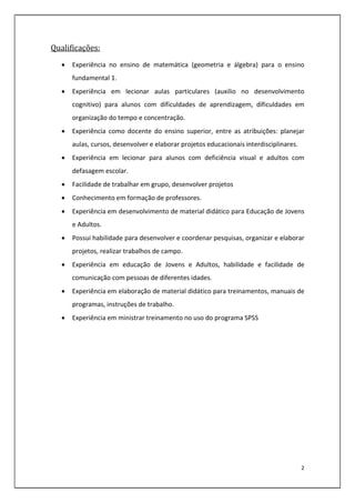 2
Qualificações:
 Experiência no ensino de matemática (geometria e álgebra) para o ensino
fundamental 1.
 Experiência em lecionar aulas particulares (auxilio no desenvolvimento
cognitivo) para alunos com dificuldades de aprendizagem, dificuldades em
organização do tempo e concentração.
 Experiência como docente do ensino superior, entre as atribuições: planejar
aulas, cursos, desenvolver e elaborar projetos educacionais interdisciplinares.
 Experiência em lecionar para alunos com deficiência visual e adultos com
defasagem escolar.
 Facilidade de trabalhar em grupo, desenvolver projetos
 Conhecimento em formação de professores.
 Experiência em desenvolvimento de material didático para Educação de Jovens
e Adultos.
 Possui habilidade para desenvolver e coordenar pesquisas, organizar e elaborar
projetos, realizar trabalhos de campo.
 Experiência em educação de Jovens e Adultos, habilidade e facilidade de
comunicação com pessoas de diferentes idades.
 Experiência em elaboração de material didático para treinamentos, manuais de
programas, instruções de trabalho.
 Experiência em ministrar treinamento no uso do programa SPSS
 