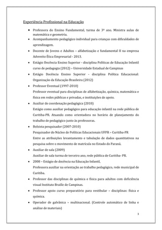 3
Experiência Profissional na Educação
 Professora do Ensino Fundamental, turma de 3º ano. Ministra aulas de
matemática e geometria.
 Acompanhamento pedagógico individual para crianças com dificuldades de
aprendizagem.
 Docente de Jovens e Adultos – alfabetização e fundamental II na empresa
Adventto Ética Empresarial - 2013.
 Estágio Docência Ensino Superior - disciplina Políticas de Educação Infantil
curso de pedagogia (2012) – Universidade Estadual de Campinas
 Estágio Docência Ensino Superior - disciplina Política Educacional:
Organização da Educação Brasileira (2012)
 Professor Eventual (1997-2010)
Professor eventual para disciplinas de alfabetização, química, matemática e
física em redes públicas e privadas, e instituições de apoio.
 Auxiliar de coordenação pedagógica (2010)
Estágio como auxiliar pedagógico para educação infantil na rede pública de
Curitiba-PR. Atuando como orientadora no horário de planejamento do
trabalho de pedagógico junto às professoras.
 Bolsista pesquisador (2007-2010)
Pesquisador do Núcleo de Políticas Educacionais UFPR – Curitiba-PR
Entre as atribuições levantamento e tabulação de dados quantitativos na
pesquisa sobre o movimento de matrícula no Estado do Paraná.
 Auxiliar de sala (2009)
Auxiliar de sala turma de terceiro ano, rede pública de Curitiba- PR.
 2008 – Estágio de docência na Educação Infantil,
Professora auxiliar na orientação ao trabalho pedagógico, rede municipal de
Curitiba.
 Professor das disciplinas de química e física para adultos com deficiência
visual Instituto Braille de Campinas.
 Professor apoio curso preparatório para vestibular – disciplinas: física e
química.
 Operador de galvânica – multinacional. (Controle automático de linha e
análise de materiais)
 