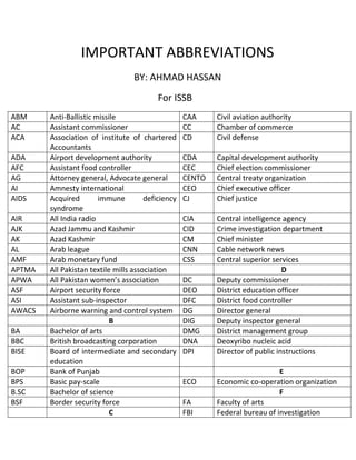 IMPORTANT ABBREVIATIONS
BY: AHMAD HASSAN
For ISSB
ABM Anti-Ballistic missile CAA Civil aviation authority
AC Assistant commissioner CC Chamber of commerce
ACA Association of institute of chartered
Accountants
CD Civil defense
ADA Airport development authority CDA Capital development authority
AFC Assistant food controller CEC Chief election commissioner
AG Attorney general, Advocate general CENTO Central treaty organization
AI Amnesty international CEO Chief executive officer
AIDS Acquired immune deficiency
syndrome
CJ Chief justice
AIR All India radio CIA Central intelligence agency
AJK Azad Jammu and Kashmir CID Crime investigation department
AK Azad Kashmir CM Chief minister
AL Arab league CNN Cable network news
AMF Arab monetary fund CSS Central superior services
APTMA All Pakistan textile mills association D
APWA All Pakistan women’s association DC Deputy commissioner
ASF Airport security force DEO District education officer
ASI Assistant sub-inspector DFC District food controller
AWACS Airborne warning and control system DG Director general
B DIG Deputy inspector general
BA Bachelor of arts DMG District management group
BBC British broadcasting corporation DNA Deoxyribo nucleic acid
BISE Board of intermediate and secondary
education
DPI Director of public instructions
BOP Bank of Punjab E
BPS Basic pay-scale ECO Economic co-operation organization
B.SC Bachelor of science F
BSF Border security force FA Faculty of arts
C FBI Federal bureau of investigation
 