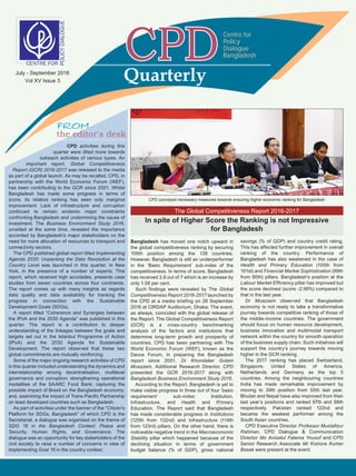 CPD activities during this
quarter were tilted more towards
outreach activities of various types. An
important report, Global Competitiveness
Report (GCR) 2016-2017 was released to the media
as part of a global launch. As may be recalled, CPD, in
partnership with the World Economic Forum (WEF),
has been contributing to the GCR since 2001. Whilst
Bangladesh has made some progress in terms of
score, its relative ranking has seen only marginal
improvement. Lack of infrastructure and corruption
continued to remain endemic major constraints
confronting Bangladesh and undermining the cause of
investment. The Business Environment Study 2016,
unveiled at the same time, revealed the importance
accorded by Bangladesh’s major stakeholders on the
need for more allocation of resources to transport and
connectivity sectors.
The CPD published global report titled Implementing
Agenda 2030: Unpacking the Data Revolution at the
Country Level was launched in this quarter, in New
York, in the presence of a number of experts. This
report, which received high accolades, presents case
studies from seven countries across four continents.
The report comes up with many insights as regards
data quality and data availability for tracking the
progress in connection with the Sustainable
Development Goals (SDGs).
A report titled “Coherence and Synergies between
the IPoA and the 2030 Agenda” was published in this
quarter. The report is a contribution to deeper
understanding of the linkages between the goals and
targets set out in the Istanbul Programme of Action
(IPoA) and the 2030 Agenda for Sustainable
Development. The report observed that these two
global commitments are mutually reinforcing.
Some of the major ongoing research activities of CPD
in this quarter included understanding the dynamics and
interrelationship among decentralisation, multilevel
governance and corruption; strengthening operational
modalities of the SAARC Food Bank; capturing the
possible impact of Brexit on the Bangladesh economy;
and, examining the impact of Trans-Pacific Partnership
on least developed countries such as Bangladesh.
As part of activities under the banner of the “Citizen’s
Platform for SDGs, Bangladesh” of which CPD is the
Secretariat, a dialogue was organised on the theme of
SDG 16 in the Bangladesh Context: Peace and
Security, Human Rights, and Governance. The
dialogue was an opportunity for key stakeholders of the
civil society to raise a number of concerns in view of
implementing Goal 16 in the country context.
the editor's desk
The Global Competitiveness Report 2016-2017
In spite of Higher Score the Ranking is not Impressive
for Bangladesh
Bangladesh has moved one notch upward in
the global competitiveness ranking by securing
106th position among the 138 countries.
However, Bangladesh is still an underperformer
in the ‘Basic Requirement’ sub-index of the
competitiveness. In terms of score, Bangladesh
has received 3.8 out of 7 which is an increase by
only 1.06 per cent.
Such findings were revealed by The Global
Competitiveness Report 2016-2017 launched by
the CPD at a media briefing on 28 September
2016 at CIRDAP Auditorium, Dhaka. The event,
as always, coincided with the global release of
the Report. The Global Competitiveness Report
(GCR) is a cross-country benchmarking
analysis of the factors and institutions that
determine long-term growth and prosperity of
countries. CPD has been partnering with The
World Economic Forum (WEF), known as the
Davos Forum, in preparing the Bangladesh
report since 2001. Dr Khondaker Golam
Moazzem, Additional Research Director, CPD
presented the GCR 2016-2017 along with
Bangladesh Business Environment Study 2016.
According to the Report, Bangladesh is yet to
make visible progress in three out of four ‘basic
requirement’ sub-index: Institution,
Infrastructure, and Health and Primary
Education. The Report said that Bangladesh
has made considerable progress in Institutions
(125th from 132nd) and Infrastructure (114th
from 123rd) pillars. On the other hand, there is
noticeable negative trend in the Macroeconomic
Stability pillar which happened because of the
declining situation in terms of government
budget balance (% of GDP), gross national
savings (% of GDP) and country credit rating.
This has affected further improvement in overall
ranking of the country. Performance of
Bangladesh has also weakened in the case of
Health and Primary Education (105th from
101st) and Financial Market Sophistication (99th
from 90th) pillars. Bangladesh’s position at the
Labour Market Efficiency pillar has improved but
the score declined (score -2.98%) compared to
that in the last year.
Dr Moazzem observed that Bangladesh
economy is not ready to take a transformative
journey towards competitive ranking of those of
the middle-income countries. The government
should focus on human resource development,
business innovation and multimodal transport
network within the country for smooth operation
of the business supply chain. Such initiatives will
support the country’s journey towards moving
higher in the GCR ranking.
The 2017 ranking has placed Switzerland,
Singapore, United States of America,
Netherlands and Germany as the top 5
countries. Among the neighbouring countries
India has made remarkable improvement by
moving to 39th position from 55th last year.
Bhutan and Nepal have also improved from their
last year’s positions and ranked 97th and 98th
respectively. Pakistan ranked 122nd and
became the weakest performer among the
South Asian countries.
CPD Executive Director Professor Mustafizur
Rahman, CPD Dialogue & Communication
Director Ms Anisatul Fatema Yousuf and CPD
Senior Research Associate Mr Kishore Kumer
Basak were present at the event.
Quarterly
Centre for
Policy
Dialogue
Bangladesh
CPD conveyed necessary measures towards ensuring higher economic ranking for Bangladesh
July - September 2016
Vol XV Issue 3
 