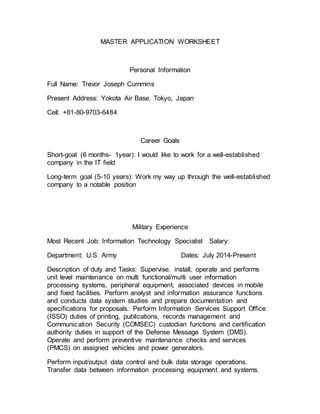 MASTER APPLICATION WORKSHEET
Personal Information
Full Name: Trevor Joseph Cummins
Present Address: Yokota Air Base, Tokyo, Japan
Cell: +81-80-9703-6484
Career Goals
Short-goal (6 months- 1year): I would like to work for a well-established
company in the IT field
Long-term goal (5-10 years): Work my way up through the well-established
company to a notable position
Military Experience
Most Recent Job: Information Technology Specialist Salary:
Department: U.S. Army Dates: July 2014-Present
Description of duty and Tasks: Supervise, install, operate and performs
unit level maintenance on multi functional/multi user information
processing systems, peripheral equipment, associated devices in mobile
and fixed facilities. Perform analyst and information assurance functions
and conducts data system studies and prepare documentation and
specifications for proposals. Perform Information Services Support Office
(ISSO) duties of printing, publications, records management and
Communication Security (COMSEC) custodian functions and certification
authority duties in support of the Defense Message System (DMS).
Operate and perform preventive maintenance checks and services
(PMCS) on assigned vehicles and power generators.
Perform input/output data control and bulk data storage operations.
Transfer data between information processing equipment and systems.
 