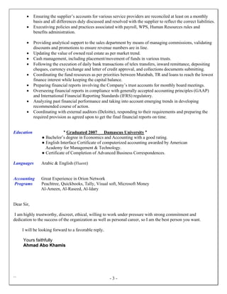 `` - 3 -
 Ensuring the supplier’s accounts for various service providers are reconciled at least on a monthly
basis and all differences duly discussed and resolved with the supplier to reflect the correct liabilities.
 Executiving policies and practices associated with payroll, WPS, Human Resources rules and
benefits administration.
 Providing analytical support to the sales department by means of managing commissions, validating
discounts and promotions to ensure revenue numbers are in line.
 Updating the value of owned real estate as per market trend.
 Cash management, including placement/movement of funds in various trusts.
 Following the execution of daily bank transactions of telex transfers, inward remittance, depositing
cheques, currency exchange and letter of credit approval, and collections documents submitting.
 Coordinating the fund resources as per priorities between Murabah, TR and loans to reach the lowest
finance interest while keeping the capital balance.
 Preparing financial reports involving the Company’s trust accounts for monthly board meetings.
 Overseeing financial reports in compliance with generally accepted accounting principles (GAAP)
and International Financial Reporting Standards (IFRS) regulatory.
 Analyzing past financial performance and taking into account emerging trends in developing
recommended course of action.
 Coordinating with external auditors (Deloitte), responding to their requirements and preparing the
required provision as agreed upon to get the final financial reports on time.
Education * Graduated 2007 Damascus University *
● Bachelor’s degree in Economics and Accounting with a good rating.
● English Interface Certificate of computerized accounting awarded by American
Academy for Management & Technology.
● Certificate of Completion of Advanced Business Correspondences.
Languages Arabic & English (Fluent)
Accounting Great Experience in Orion Network
Programs Peachtree, Quickbooks, Tally, Visual soft, Microsoft Money
Al-Ameen, Al-Raseed, Al-Idary
Dear Sir,
I am highly trustworthy, discreet, ethical, willing to work under pressure with strong commitment and
dedication to the success of the organization as well as personal career, so I am the best person you want.
I will be looking forward to a favorable reply.
Yours faithfully
AAhhmmaadd AAbboo KKhhaammiiss
 
