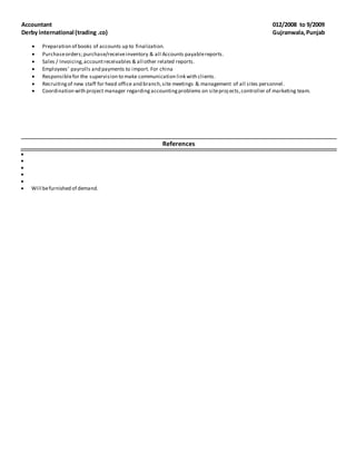 Accountant 012/2008 to 9/2009
Derby international (trading .co) Gujranwala,Punjab
 Preparation of books of accounts up to finalization.
 Purchaseorders;purchase/receiveinventory & all Accounts payablereports.
 Sales / Invoicing,accountreceivables & all other related reports.
 Employees’ payrolls and payments to import. For china
 Responsiblefor the supervision to make communication link with clients.
 Recruitingof new staff for head office and branch,site meetings & management of all sites personnel.
 Coordination with project manager regardingaccountingproblems on siteproj ects,controller of marketing team.
References
 
 
 
 
 
 Will befurnished of demand. 
 