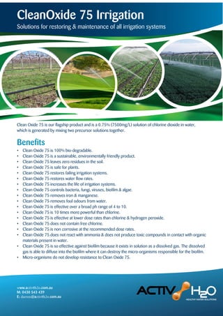 CleanOxide 75 Irrigation
Solutions for restoring & maintenance of all irrigation systems
• Clean Oxide 75 is 100% bio-degradable.
• Clean Oxide 75 is a sustainable, environmentally friendly product.
• Clean Oxide 75 leaves zero residues in the soil.
• Clean Oxide 75 is safe for plants.
• Clean Oxide 75 restores failing irrigation systems.
• Clean Oxide 75 restores water flow rates.
• Clean Oxide 75 increases the life of irrigation systems.
• Clean Oxide 75 controls bacteria, fungi, viruses, biofilm & algae.
• Clean Oxide 75 removes iron & manganese.
• Clean Oxide 75 removes foul odours from water.
• Clean Oxide 75 is effective over a broad ph range of 4 to 10.
• Clean Oxide 75 is 10 times more powerful than chlorine.
• Clean Oxide 75 is effective at lower dose rates than chlorine & hydrogen peroxide.
• Clean Oxide 75 does not contain free chlorine.
• Clean Oxide 75 is non corrosive at the recommended dose rates.
• Clean Oxide 75 does not react with ammonia & does not produce toxic compounds in contact with organic
materials present in water.
• Clean Oxide 75 is so effective against biofilm because it exists in solution as a dissolved gas. The dissolved
gas is able to diffuse into the biofilm where it can destroy the micro-organisms responsible for the biofilm.
• Micro-organisms do not develop resistance to Clean Oxide 75.
Benefits
Clean Oxide 75 is our flagship product and is a 0.75% (7500mg/L) solution of chlorine dioxide in water,
which is generated by mixing two precursor solutions together.
www.activ8h2o.com.au
M: 0430 543 439
E: darren@activ8h2o.com.au
 
