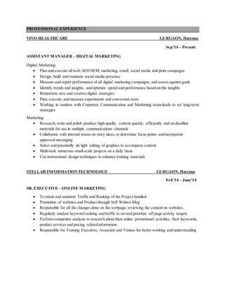 PROFESSIONAL EXPERIENCE
VIVO HEALTHCARE GURGAON, Haryana
Sep’14 – Present
ASSISTANT MANAGER – DIGITAL MARKETING
Digital Marketing:
 Plan and execute all web, SEO/SEM, marketing, email, social media and print campaigns
 Design, build and maintain social media presence
 Measure and report performance of all digital marketing campaigns, and assess against goals
 Identify trends and insights, and optimize spend and performance based on the insights
 Brainstorm new and creative digital strategies
 Plan, execute, and measure experiments and conversion tests
 Working in tandem with Corporate Communication and Marketing team-leads to set long-term
strategies
Marketing:
 Research,write and polish produce high-quality content quickly, efficiently and on deadline
materials for use in multiple communications channels
 Collaborate with internal teams on story ideas, to determine focus points and incorporate
approved messaging
 Select and potentially do light editing of graphics to accompany content
 Multi-task numerous small-scale projects on a daily basis
 Use instructional design techniques to enhance training materials
STELLAR INFORMATIONTECHNOLOGY GURGAON, Haryana
Feb’14 – June'14
SR. EXECUTIVE – ONLINE MARKETING
 To attain and maintain Traffic and Ranking of the Project handled
 Promotion of websites and Product through Self Written Blog
 Responsible for all the changes done on the webpage, reviewing the content on websites.
 Regularly analyze keyword ranking and traffic to set and prioritize off page activity targets
 Perform competitor analysis to research about their online promotional activities, their keywords,
product services and pricing related information.
 Responsible for Training Executive, Associate and Trainee for better working and understanding
 