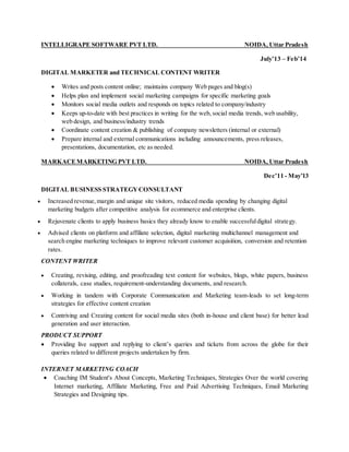 INTELLIGRAPE SOFTWARE PVT LTD. NOIDA, Uttar Pradesh
July’13 – Feb’14
DIGITAL MARKETER and TECHNICAL CONTENT WRITER
 Writes and posts content online; maintains company Web pages and blog(s)
 Helps plan and implement social marketing campaigns for specific marketing goals
 Monitors social media outlets and responds on topics related to company/industry
 Keeps up-to-date with best practices in writing for the web, social media trends, web usability,
web design, and business/industry trends
 Coordinate content creation & publishing of company newsletters (internal or external)
 Prepare internal and external communications including announcements, press releases,
presentations, documentation, etc as needed.
MARKACEMARKETING PVT LTD. NOIDA, Uttar Pradesh
Dec’11 - May’13
DIGITAL BUSINESS STRATEGYCONSULTANT
 Increased revenue, margin and unique site visitors, reduced media spending by changing digital
marketing budgets after competitive analysis for ecommerce and enterprise clients.
 Rejuvenate clients to apply business basics they already know to enable successfuldigital strategy.
 Advised clients on platform and affiliate selection, digital marketing multichannel management and
search engine marketing techniques to improve relevant customer acquisition, conversion and retention
rates.
CONTENT WRITER
 Creating, revising, editing, and proofreading text content for websites, blogs, white papers, business
collaterals, case studies, requirement-understanding documents, and research.
 Working in tandem with Corporate Communication and Marketing team-leads to set long-term
strategies for effective content creation
 Contriving and Creating content for social media sites (both in-house and client base) for better lead
generation and user interaction.
PRODUCT SUPPORT
 Providing live support and replying to client’s queries and tickets from across the globe for their
queries related to different projects undertaken by firm.
INTERNET MARKETING COACH
 Coaching IM Student's About Concepts, Marketing Techniques, Strategies Over the world covering
Internet marketing, Affiliate Marketing, Free and Paid Advertising Techniques, Email Marketing
Strategies and Designing tips.
 