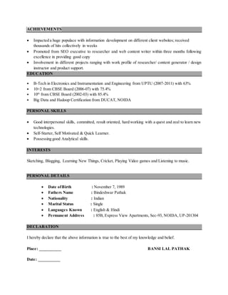 ACHIEVEMENTS
 Impacted a huge populace with information development on different client websites; received
thousands of hits collectively in weeks
 Promoted from SEO executive to researcher and web content writer within three months following
excellence in providing good copy
 Involvement in different projects ranging with work profile of researcher/ content generator / design
instructor and product support.
EDUCATION
 B-Tech in Electronics and Instrumentation and Engineering from UPTU (2007-2011) with 63%
 10+2 from CBSE Board (2006-07) with 75.4%
 10th
from CBSE Board (2002-03) with 85.4%
 Big Data and Hadoop Certification from DUCAT, NOIDA
PERSONAL SKILLS
 Good interpersonal skills, committed, result oriented, hard working with a quest and zeal to learn new
technologies.
 Self-Starter, Self Motivated & Quick Learner.
 Possessing good Analytical skills.
INTERESTS
Sketching, Blogging, Learning New Things, Cricket, Playing Video games and Listening to music.
PERSONAL DETAILS
 Date ofBirth : November 7, 1989
 Fathers Name : Bindeshwar Pathak
 Nationality : Indian
 Marital Status : Single
 Languages Known : English & Hindi
 Permanent Address : 85B, Express View Apartments, Sec-93, NOIDA, UP-201304
DECLARATION
I hereby declare that the above information is true to the best of my knowledge and belief.
Place: __________ BANSI LAL PATHAK
Date: __________
 