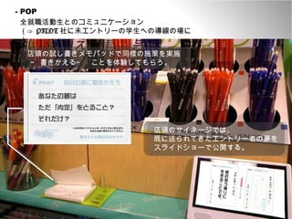 - PR 店頭のサイネージでは、 既に送られてきたエントリー者の夢をスライドショーで公開する。 - POP 全就職活動生とのコミュニケーション （⇒  PILOT 社に未エントリーの学生への導線の場に） 店頭の試し書きメモパッドで同様の施策を実施 “ 書きかえる”　ことを体験してもらう。 店頭のサイネージでは、 既に送られてきたエントリー者の夢を スライドショーで公開する。 