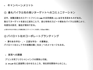 キャンペーンメリット ①  最もバイラル性の高いターゲットへのコミュニケーション 近年、就職活動生のスマートフォンと SNS の活用頻度 (※) は目を見張るものがある。 敢えてターゲットを彼らに絞ることで、彼ら特有のスピード感あるバイラル効果により、 利便性の訴求、販促が期待できる。 ※ 都内の学生の半数以上が就職活動にスマートフォンを使用（日経 HR の調査） ② パイロット社のコーポレートブランディング “ 夢のある学生”、“正直な学生” の募集は、 パイロット社として今の就職活動（社会）へのメッセージもなる。 -  実現への課題 プリンタ用フリクションインクの開発と印刷。 ※  PILOT 社に直接問い合わせたところ、現在研究開発中とのこと 。 
